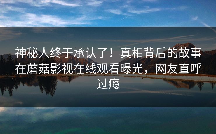 神秘人终于承认了！真相背后的故事在蘑菇影视在线观看曝光，网友直呼过瘾