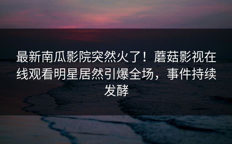 最新南瓜影院突然火了！蘑菇影视在线观看明星居然引爆全场，事件持续发酵