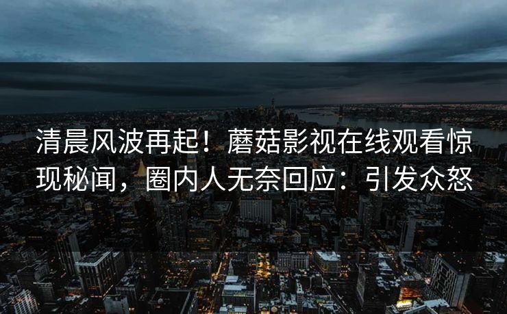 清晨风波再起！蘑菇影视在线观看惊现秘闻，圈内人无奈回应：引发众怒