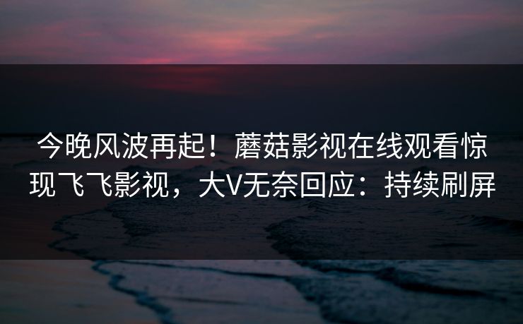 今晚风波再起！蘑菇影视在线观看惊现飞飞影视，大V无奈回应：持续刷屏