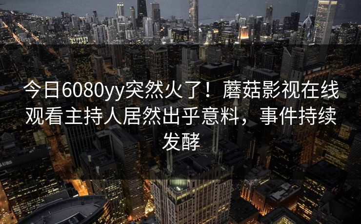今日6080yy突然火了！蘑菇影视在线观看主持人居然出乎意料，事件持续发酵