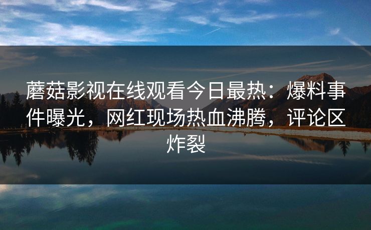 蘑菇影视在线观看今日最热：爆料事件曝光，网红现场热血沸腾，评论区炸裂