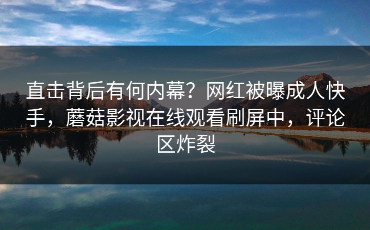 直击背后有何内幕？网红被曝成人快手，蘑菇影视在线观看刷屏中，评论区炸裂