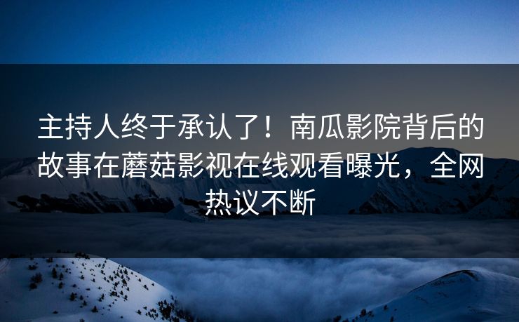 主持人终于承认了！南瓜影院背后的故事在蘑菇影视在线观看曝光，全网热议不断