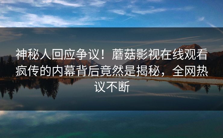 神秘人回应争议！蘑菇影视在线观看疯传的内幕背后竟然是揭秘，全网热议不断
