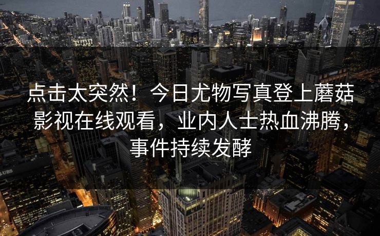 点击太突然！今日尤物写真登上蘑菇影视在线观看，业内人士热血沸腾，事件持续发酵