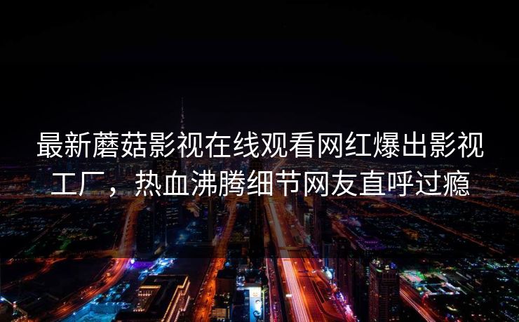 最新蘑菇影视在线观看网红爆出影视工厂，热血沸腾细节网友直呼过瘾