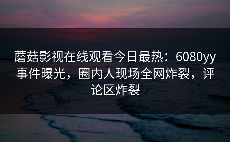 蘑菇影视在线观看今日最热：6080yy事件曝光，圈内人现场全网炸裂，评论区炸裂