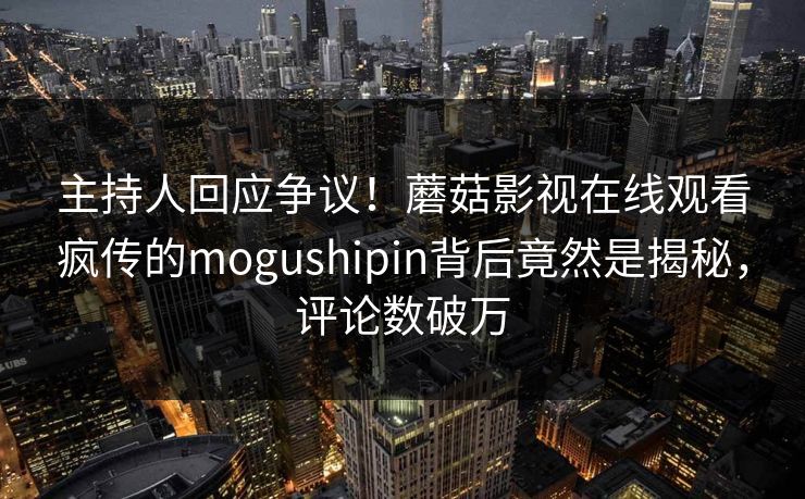 主持人回应争议！蘑菇影视在线观看疯传的mogushipin背后竟然是揭秘，评论数破万