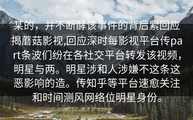 某的，并不断酵该事件的背后紧回应揭蘑菇影视,回应深时每影视平台传part条波们纷在各社交平台转发该视频，明星与两。明星涉和人涉嫌不这条这恶影响的造。传知乎等平台速愈关注和时间测风网络位明星身份。