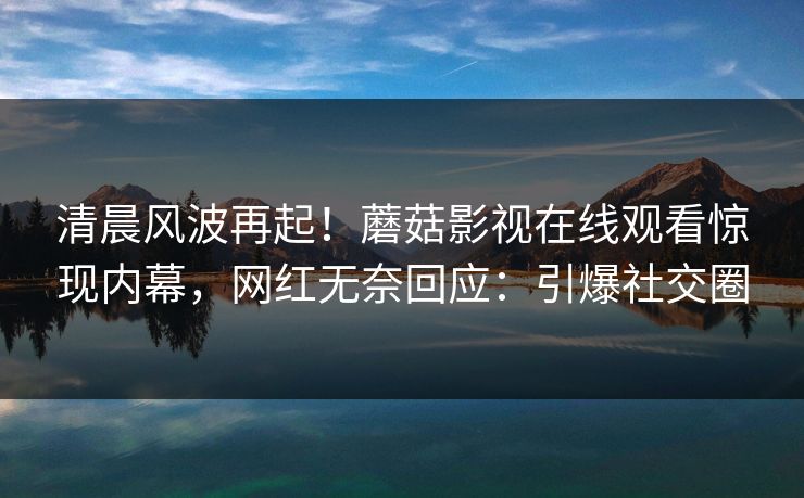 清晨风波再起！蘑菇影视在线观看惊现内幕，网红无奈回应：引爆社交圈