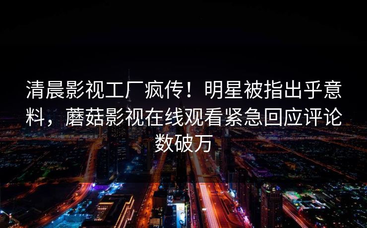 清晨影视工厂疯传！明星被指出乎意料，蘑菇影视在线观看紧急回应评论数破万