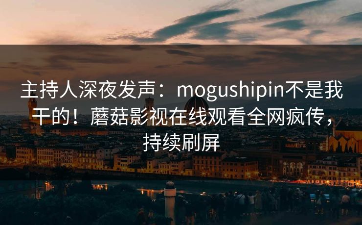 主持人深夜发声：mogushipin不是我干的！蘑菇影视在线观看全网疯传，持续刷屏