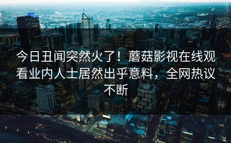 今日丑闻突然火了！蘑菇影视在线观看业内人士居然出乎意料，全网热议不断