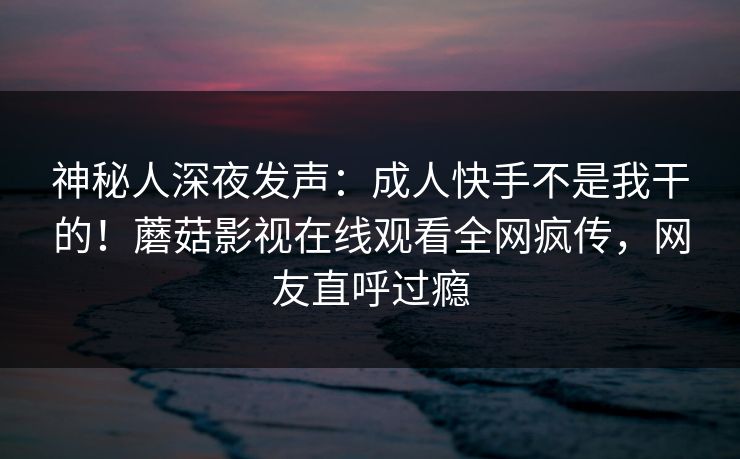 神秘人深夜发声：成人快手不是我干的！蘑菇影视在线观看全网疯传，网友直呼过瘾
