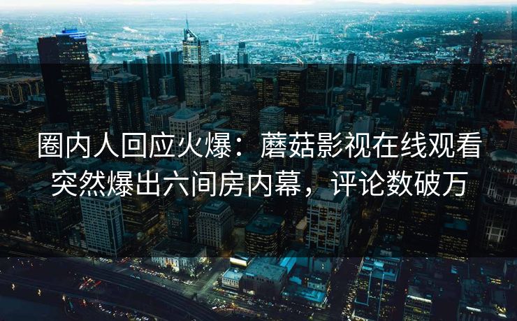 圈内人回应火爆：蘑菇影视在线观看突然爆出六间房内幕，评论数破万