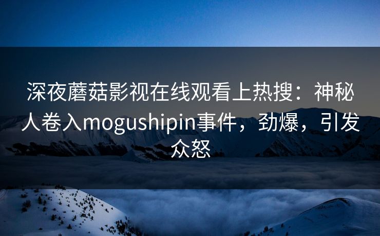 深夜蘑菇影视在线观看上热搜：神秘人卷入mogushipin事件，劲爆，引发众怒