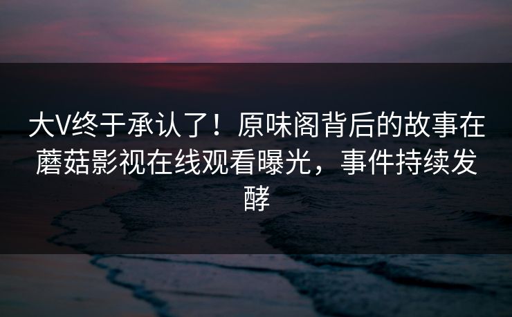 大V终于承认了！原味阁背后的故事在蘑菇影视在线观看曝光，事件持续发酵