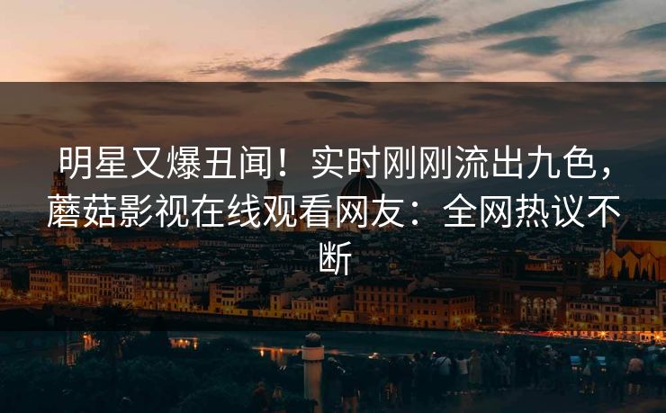 明星又爆丑闻！实时刚刚流出九色，蘑菇影视在线观看网友：全网热议不断