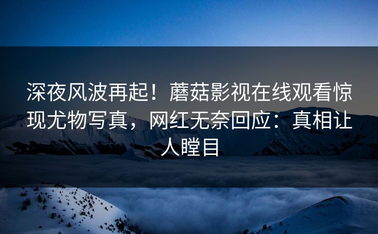 深夜风波再起！蘑菇影视在线观看惊现尤物写真，网红无奈回应：真相让人瞠目