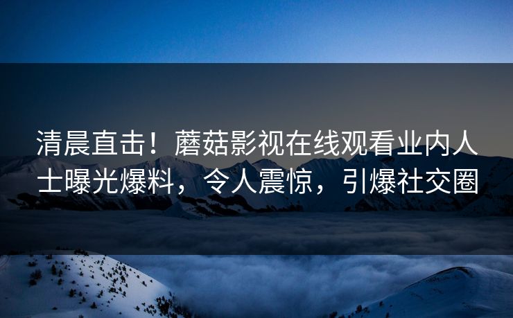 清晨直击！蘑菇影视在线观看业内人士曝光爆料，令人震惊，引爆社交圈