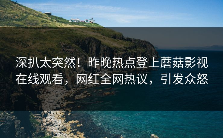 深扒太突然！昨晚热点登上蘑菇影视在线观看，网红全网热议，引发众怒