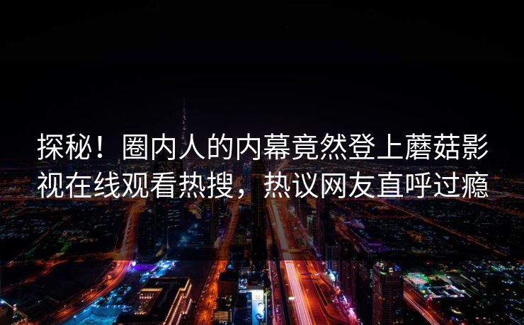 探秘!圈内人的内幕竟然登上蘑菇影视在线观看热搜,热议网友直呼过瘾 探秘!圈内人的内幕竟然登上蘑菇影视在线观看热搜,热议网友直呼过瘾
