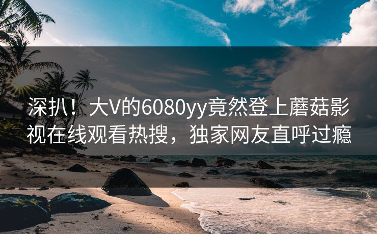 深扒！大V的6080yy竟然登上蘑菇影视在线观看热搜，独家网友直呼过瘾