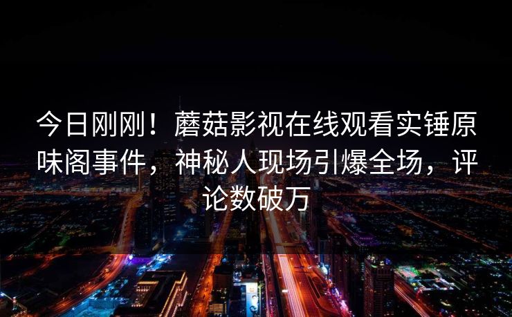 今日刚刚！蘑菇影视在线观看实锤原味阁事件，神秘人现场引爆全场，评论数破万