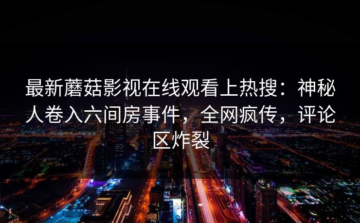最新蘑菇影视在线观看上热搜：神秘人卷入六间房事件，全网疯传，评论区炸裂
