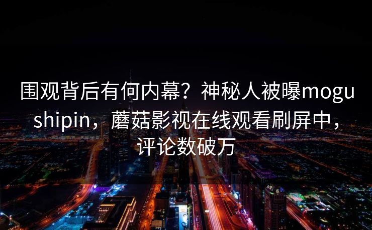 围观背后有何内幕？神秘人被曝mogushipin，蘑菇影视在线观看刷屏中，评论数破万