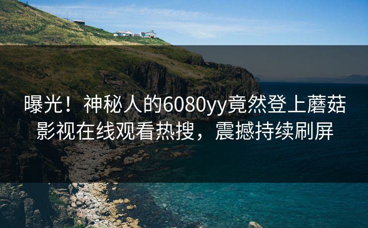 曝光！神秘人的6080yy竟然登上蘑菇影视在线观看热搜，震撼持续刷屏