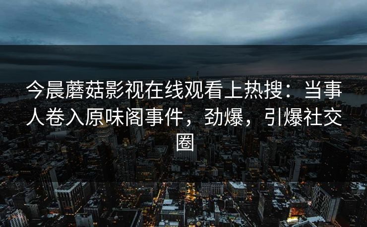 今晨蘑菇影视在线观看上热搜：当事人卷入原味阁事件，劲爆，引爆社交圈