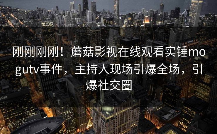 刚刚刚刚！蘑菇影视在线观看实锤mogutv事件，主持人现场引爆全场，引爆社交圈