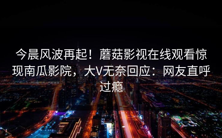 今晨风波再起！蘑菇影视在线观看惊现南瓜影院，大V无奈回应：网友直呼过瘾