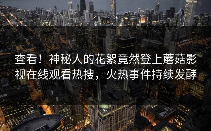 查看！神秘人的花絮竟然登上蘑菇影视在线观看热搜，火热事件持续发酵