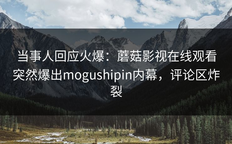 当事人回应火爆：蘑菇影视在线观看突然爆出mogushipin内幕，评论区炸裂