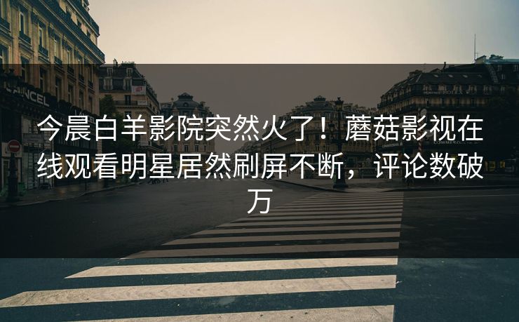 今晨白羊影院突然火了！蘑菇影视在线观看明星居然刷屏不断，评论数破万