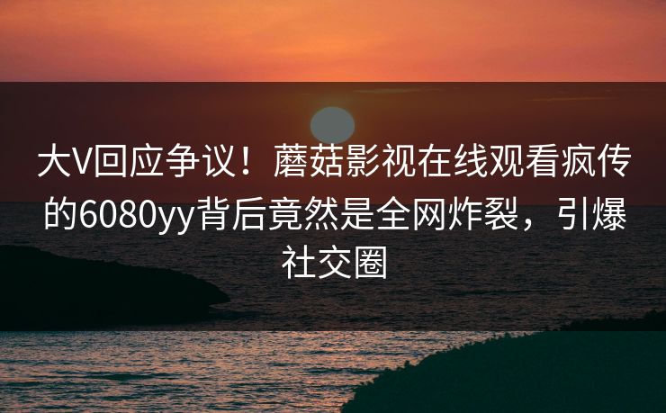 大V回应争议！蘑菇影视在线观看疯传的6080yy背后竟然是全网炸裂，引爆社交圈