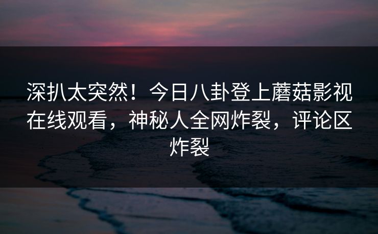 深扒太突然！今日八卦登上蘑菇影视在线观看，神秘人全网炸裂，评论区炸裂