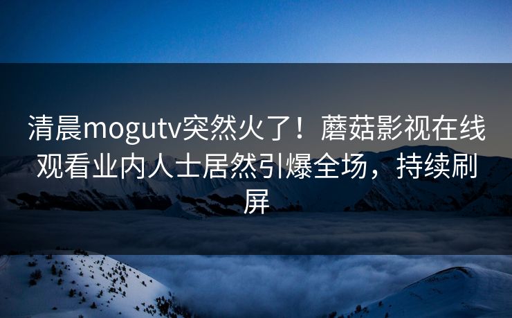清晨mogutv突然火了！蘑菇影视在线观看业内人士居然引爆全场，持续刷屏