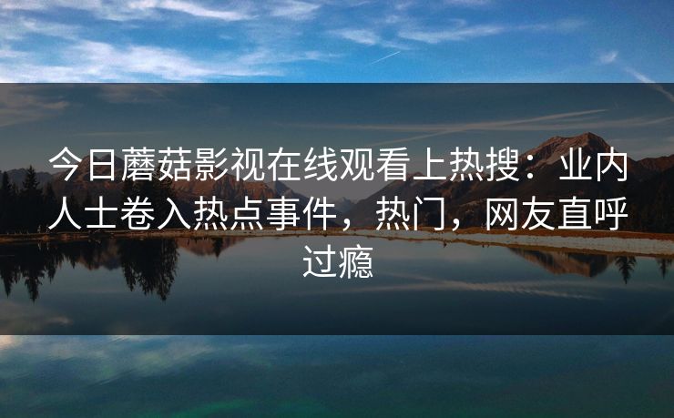 今日蘑菇影视在线观看上热搜：业内人士卷入热点事件，热门，网友直呼过瘾