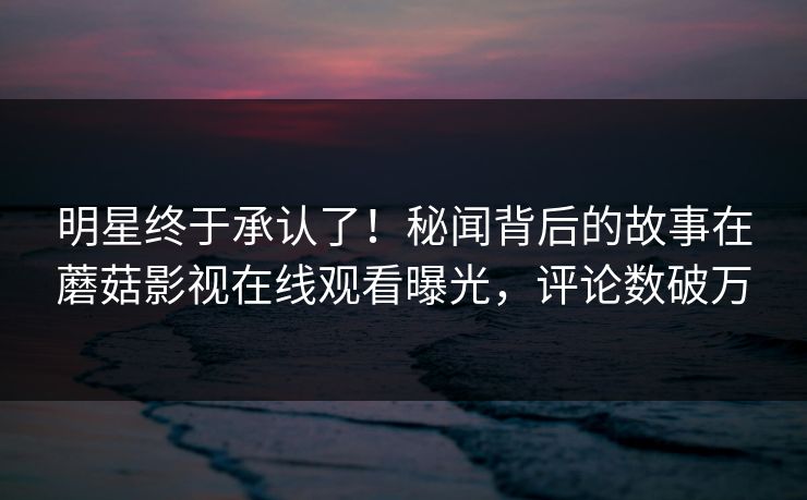 明星终于承认了！秘闻背后的故事在蘑菇影视在线观看曝光，评论数破万