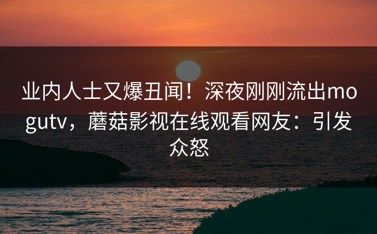 业内人士又爆丑闻！深夜刚刚流出mogutv，蘑菇影视在线观看网友：引发众怒