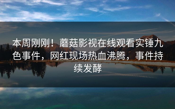本周刚刚！蘑菇影视在线观看实锤九色事件，网红现场热血沸腾，事件持续发酵