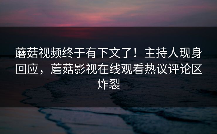 蘑菇视频终于有下文了！主持人现身回应，蘑菇影视在线观看热议评论区炸裂