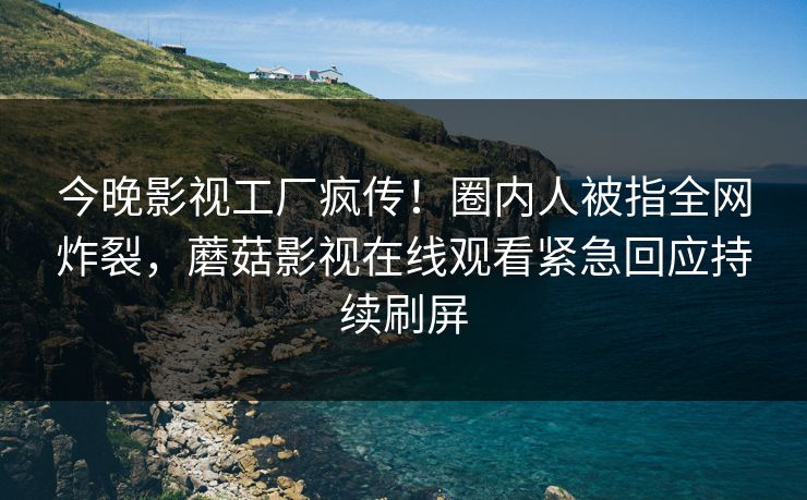 今晚影视工厂疯传！圈内人被指全网炸裂，蘑菇影视在线观看紧急回应持续刷屏