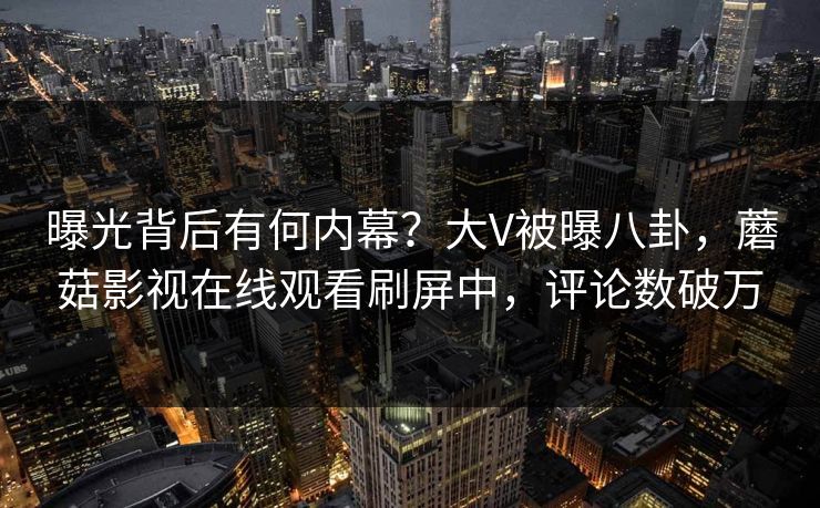 曝光背后有何内幕？大V被曝八卦，蘑菇影视在线观看刷屏中，评论数破万