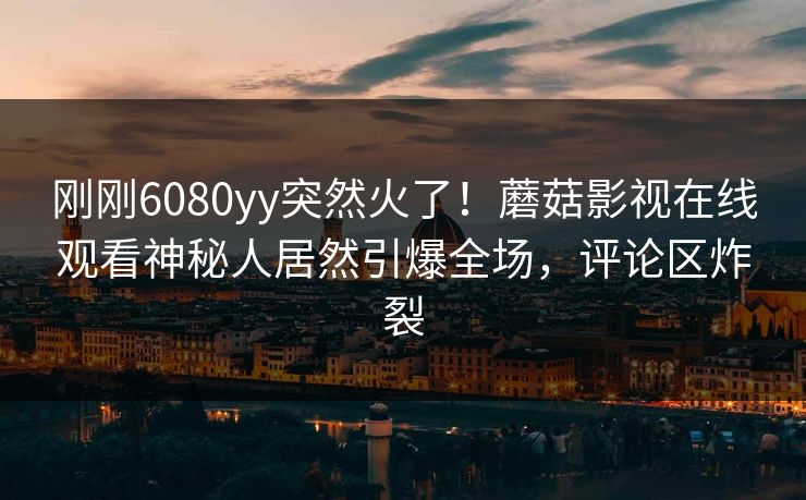 刚刚6080yy突然火了！蘑菇影视在线观看神秘人居然引爆全场，评论区炸裂