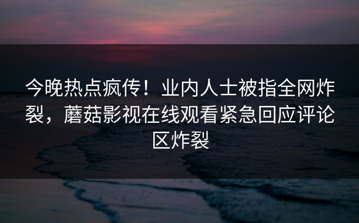 今晚热点疯传！业内人士被指全网炸裂，蘑菇影视在线观看紧急回应评论区炸裂